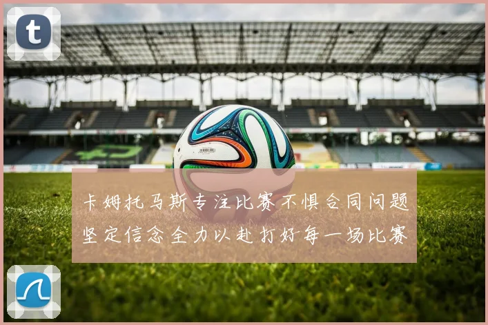 卡姆托马斯专注比赛不惧合同问题坚定信念全力以赴打好每一场比赛