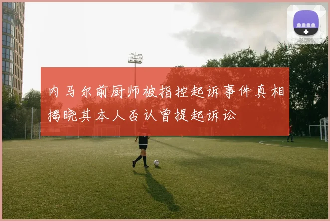 内马尔前厨师被指控起诉事件真相揭晓其本人否认曾提起诉讼