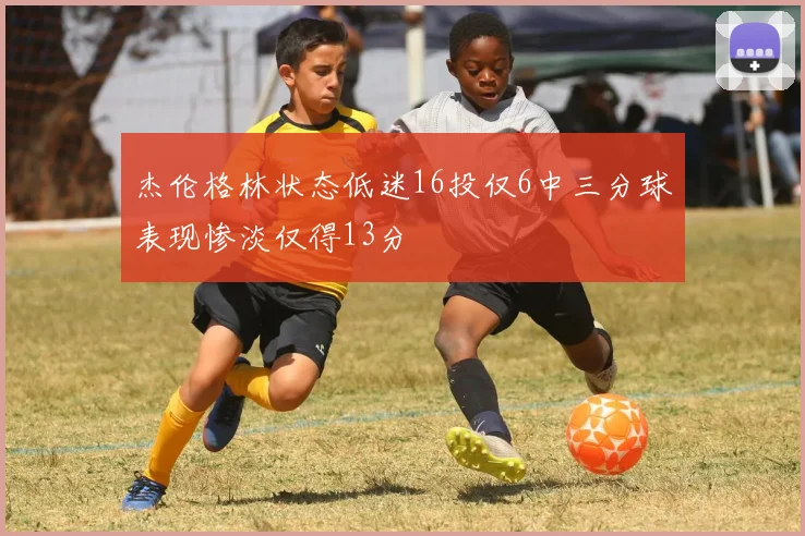 杰伦格林状态低迷16投仅6中三分球表现惨淡仅得13分