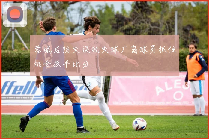 蓉城后防失误致失球广岛球员抓住机会扳平比分