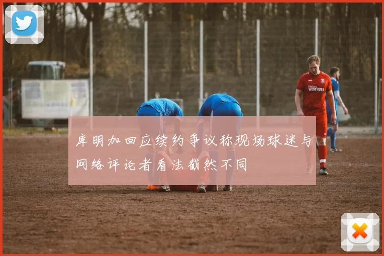 库明加回应续约争议称现场球迷与网络评论者看法截然不同
