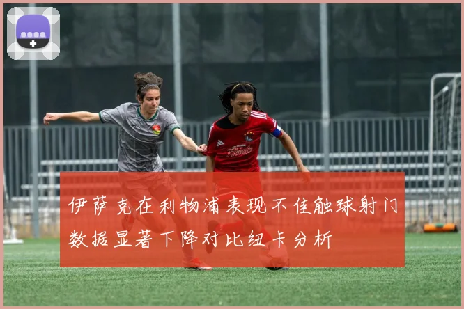 伊萨克在利物浦表现不佳触球射门数据显著下降对比纽卡分析