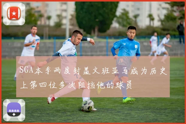 SGA本季两度封盖文班亚马成为历史上第四位多次阻挡他的球员