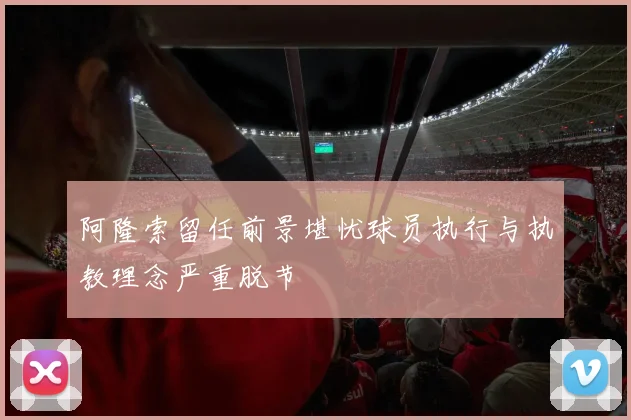 阿隆索留任前景堪忧球员执行与执教理念严重脱节