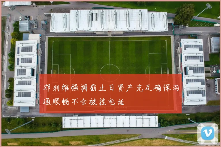 邓利维强调截止日资产充足确保沟通顺畅不会被挂电话