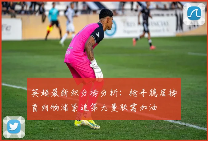 英超最新积分榜分析：枪手稳居榜首利物浦紧追第九曼联需加油
