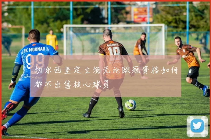 切尔西坚定立场无论欧冠资格如何都不出售核心球员