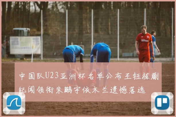 中国队U23亚洲杯名单公布王钰栋蒯纪闻领衔朱鹏宇依木兰遗憾落选