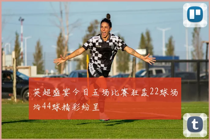 英超盛宴今日五场比赛狂轰22球场均44球精彩纷呈