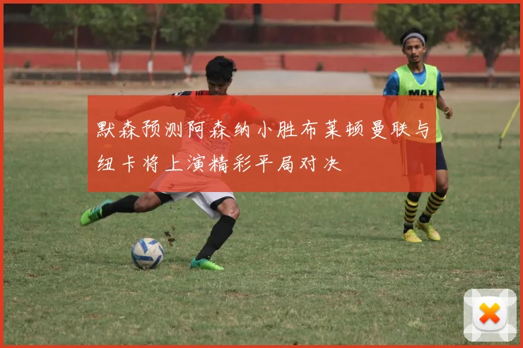 默森预测阿森纳小胜布莱顿曼联与纽卡将上演精彩平局对决