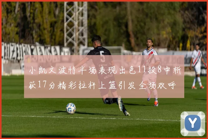 小凯文波特半场表现出色11投8中斩获17分精彩拉杆上篮引发全场欢呼