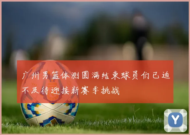 广州男篮体测圆满结束球员们已迫不及待迎接新赛季挑战