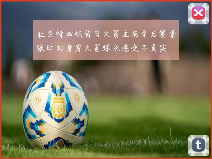 杜兰特回忆昔日火箭主场季后赛紧张时刻身穿火箭球衣感受不真实