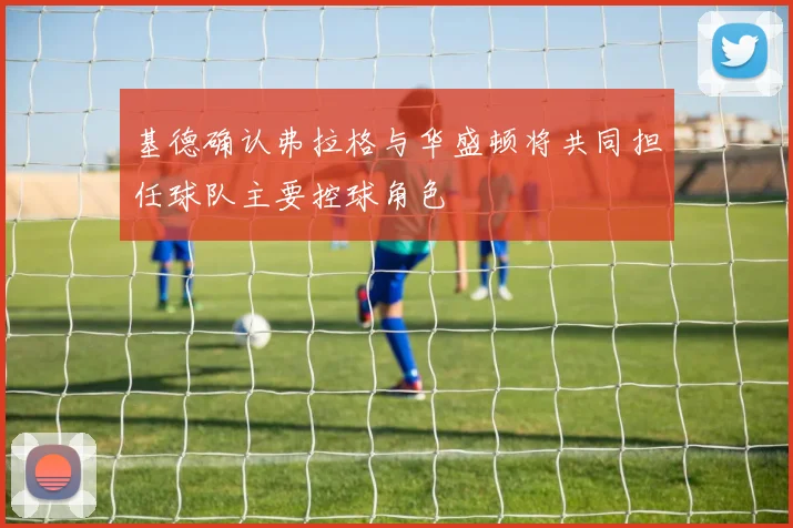 基德确认弗拉格与华盛顿将共同担任球队主要控球角色