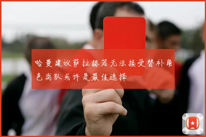哈曼建议萨拉赫若无法接受替补角色离队或许是最佳选择