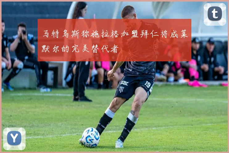 马特乌斯称施拉格加盟拜仁将成莱默尔的完美替代者