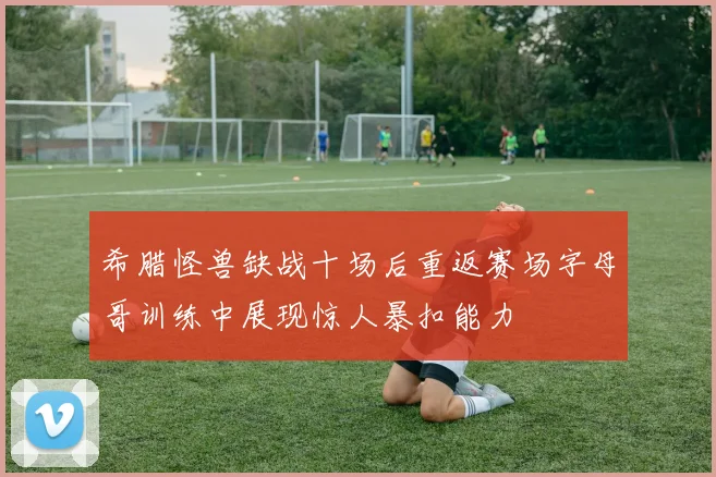 希腊怪兽缺战十场后重返赛场字母哥训练中展现惊人暴扣能力