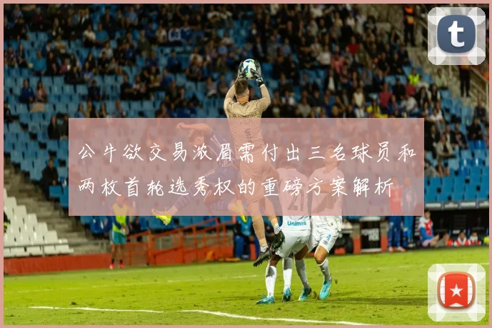 公牛欲交易浓眉需付出三名球员和两枚首轮选秀权的重磅方案解析