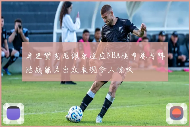 库里赞克尼佩尔适应NBA快节奏与阵地战能力出众表现令人惊叹