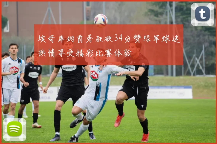 埃奇库姆首秀狂砍34分赞绿军球迷热情享受精彩比赛体验