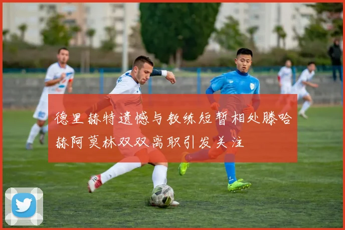德里赫特遗憾与教练短暂相处滕哈赫阿莫林双双离职引发关注