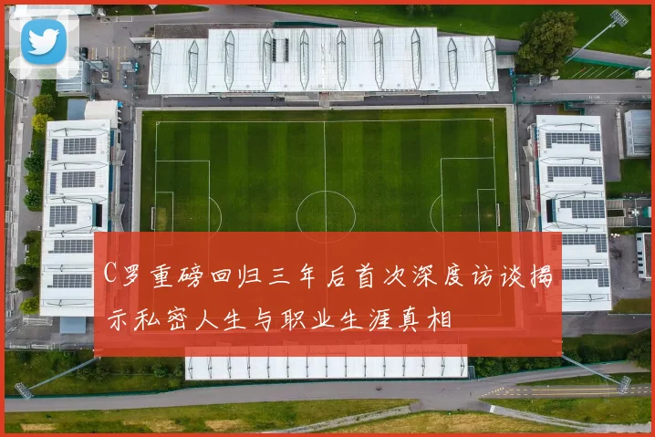 C罗重磅回归三年后首次深度访谈揭示私密人生与职业生涯真相