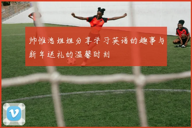 帅惟浩姐姐分享学习英语的趣事与新年送礼的温馨时刻