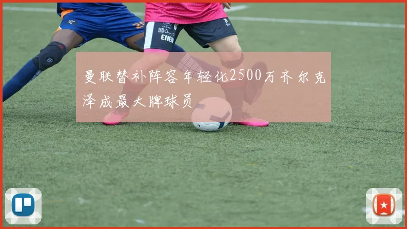 曼联替补阵容年轻化2500万齐尔克泽成最大牌球员