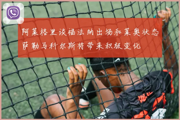 阿莱格里谈福法纳出场和莱奥状态萨勒马科尔斯将带来积极变化