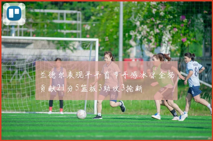 兰德尔表现平平首节手感冰凉全场贡献21分5篮板3助攻3抢断