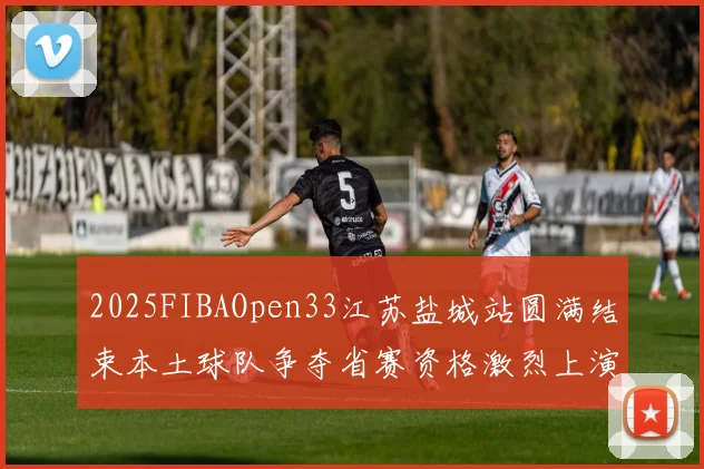 2025FIBAOpen33江苏盐城站圆满结束本土球队争夺省赛资格激烈上演