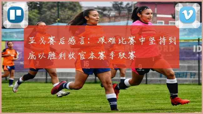 亚戈赛后感言：艰难比赛中坚持到底以胜利收官本赛季联赛