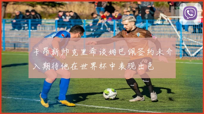 卡昂新帅克里希谈姆巴佩签约未介入期待他在世界杯中表现出色