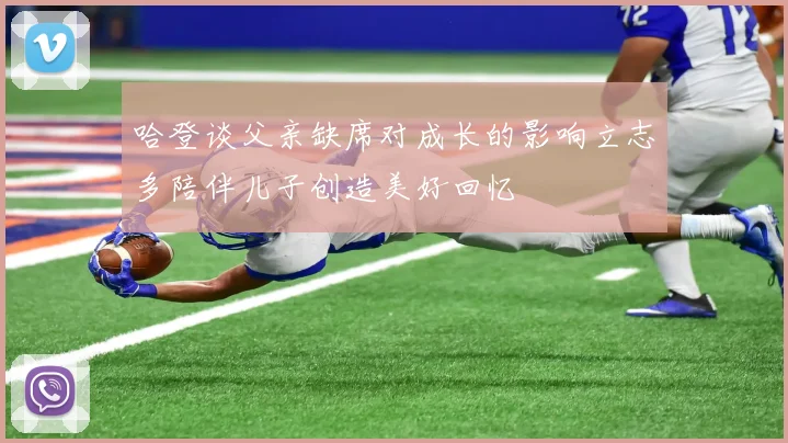 哈登谈父亲缺席对成长的影响立志多陪伴儿子创造美好回忆