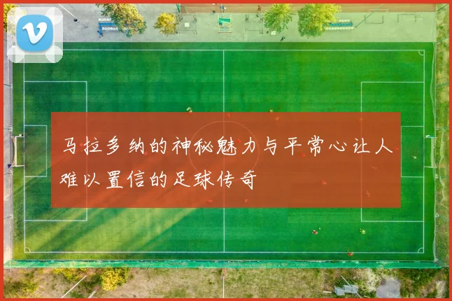 马拉多纳的神秘魅力与平常心让人难以置信的足球传奇
