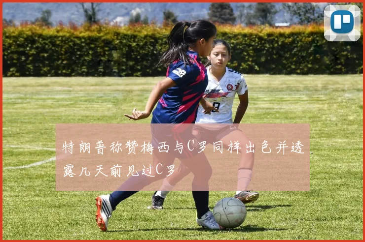 特朗普称赞梅西与C罗同样出色并透露几天前见过C罗