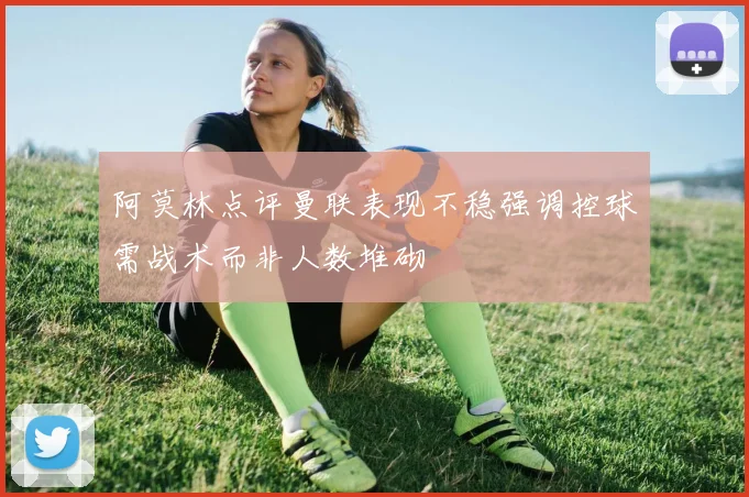 阿莫林点评曼联表现不稳强调控球需战术而非人数堆砌