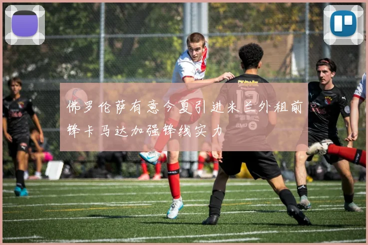 佛罗伦萨有意今夏引进米兰外租前锋卡马达加强锋线实力