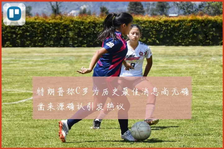 特朗普称C罗为历史最佳消息尚无确凿来源确认引发热议