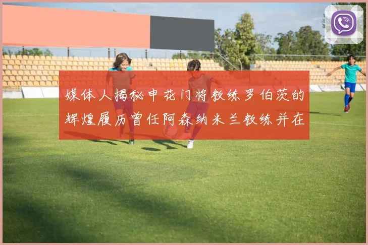 媒体人揭秘申花门将教练罗伯茨的辉煌履历曾任阿森纳米兰教练并在华夏执教