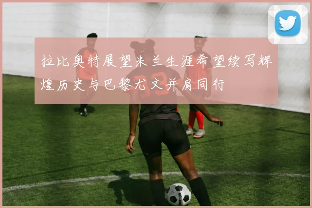 拉比奥特展望米兰生涯希望续写辉煌历史与巴黎尤文并肩同行