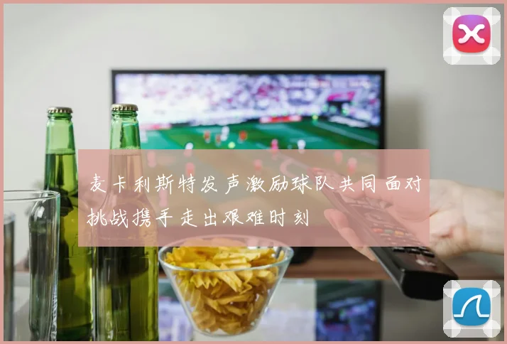 麦卡利斯特发声激励球队共同面对挑战携手走出艰难时刻