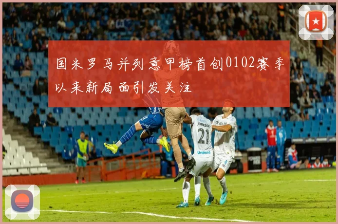国米罗马并列意甲榜首创0102赛季以来新局面引发关注