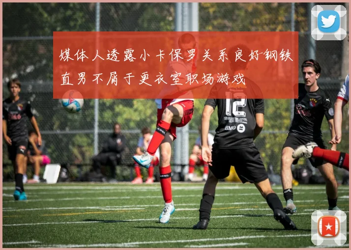 媒体人透露小卡保罗关系良好钢铁直男不屑于更衣室职场游戏