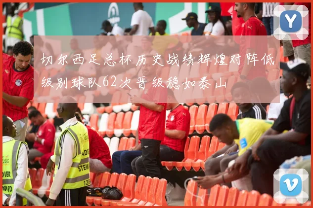 切尔西足总杯历史战绩辉煌对阵低级别球队62次晋级稳如泰山