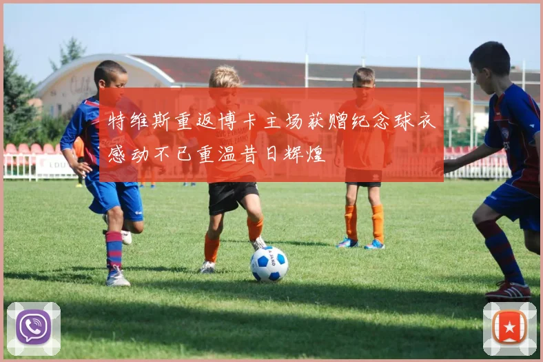 特维斯重返博卡主场获赠纪念球衣感动不已重温昔日辉煌